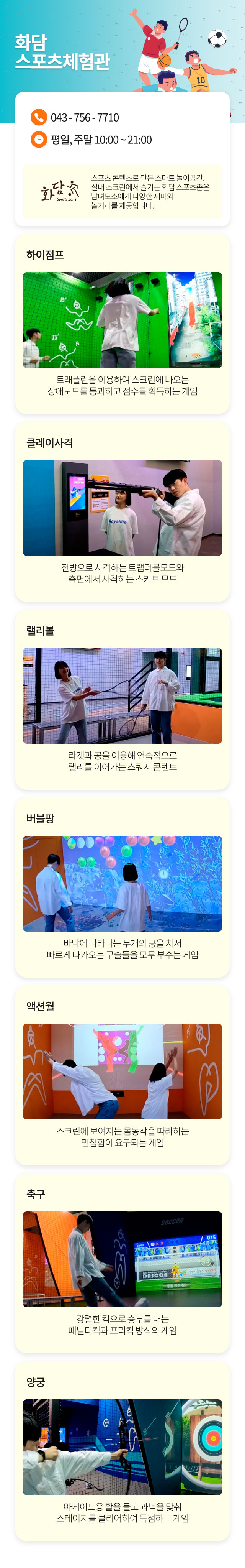 화담스포츠체험관
043-756-7710
평일, 주말 10:00 ~ 21:00
화담 Sports Zone - 스포츠 콘텐츠로 만든 스마트 놀이공간. 실내 스크린에서 즐기는 화담 스포츠존은 남녀노소에게 다양한 재미와 놀거리를 제공합니다.
하이점프 : 트래플린을 이용하여 스크린에 나오는 장애모드를 통과하고 점수를 획득하는 게임
클레이사격 : 전방으로 사격하는 트랩더블모드와 측면에서 사격하는 스키트 모드
랠리볼 : 라켓과 공을 이용해 연속적으로 랠리를 이어가는 스쿼시 콘텐트
버블팡 : 바닥에 나타나는 두개의 공을 차서 빠르게 다가오는 구슬들을 모두 부수는 게임
액셔윌 : 스크린에 보여지는 몸동작을 따라하는 민첩함이 요구되는 게임
축구 : 강렬한 킥으로 승부를 내는 패널티킥과 프리킥 방식의 게임
양궁 : 아케이드용 활을 들고 과녁을 맞춰 스테이지를 클리어하여 득점하는 게임