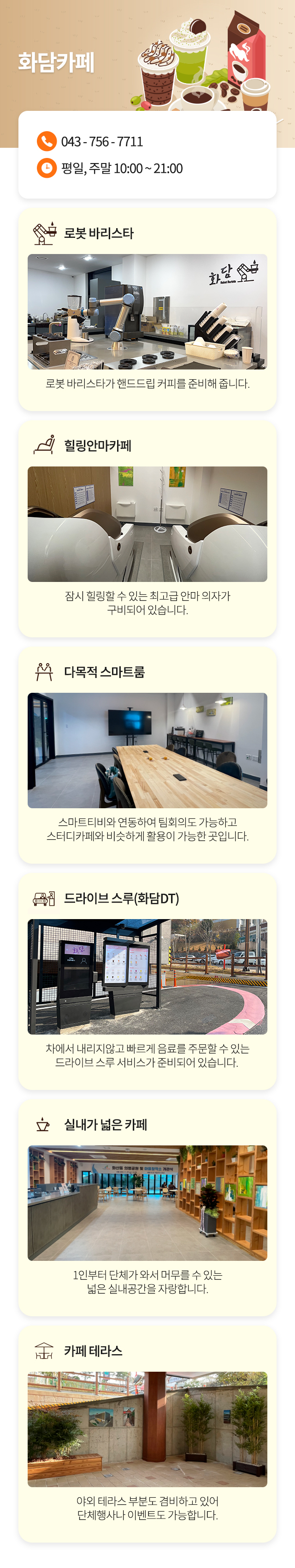 화담카페
043-756-7711
로봇 바리스타 : 로봇 바리스타가 핸드드립 커피를 준비해 줍니다.
힐링안마카페 : 잠시 힐링할 수 있는 최고급 안마 의자가 구비되어 있습니다.
다목적 스마트룸 : 스마트티비와 연동하여 팀회의도 가능하고 스터디카페와 비슷하게 활용이 가능한 곳입니다.
드라이브 스루(화담DT) : 차에서 내리지않고 빠르게 음료를 주문할 수 있는 드라이브 스루 서비스가 준비되어 있습니다. 
실내가 넓은 카페 : 1인부터 단체가 와서 머무를 수 있는 넓은 실내공간을 자랑합니다.
카페 테라스 : 야외 테라스 부분도 겸비하고 있어 단체행사나 이벤트도 가능합니다.