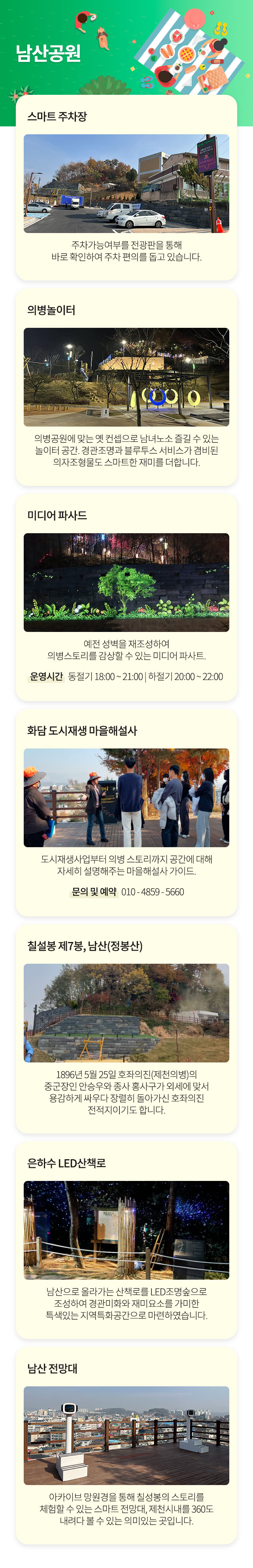 남산공원
스마트 주차장 : 주차가능여부를 전광판을 통해 바로 확인하여 주차 편의를 돕고 있습니다.
의병놀이터 : 예전 성벽을 재조성하여 의병스토리를 감상할 수 있는 미디어 파사트. 운영시간   동절기 18:00 ~ 21:00 | 하절기 20:00 ~ 22:00
미디어 파시드 : 도시재생사업부터 의병 스토리까지 공간에 대해 자세히 설명해주는 마을해설사 가이드. 문의 및 예약   010 - 4859 - 5660
화담 도시재생 마을해설사 : 1896년 5월 25일 호좌의진(제천의병)의 중군장인 안승우와 종사 홍사구가 외세에 맞서 용감하게 싸우다 장렬히 돌아가신 호좌의진
전적지이기도 합니다.
칠성봉 제7봉, 남산(정봉산) : 은하수 LED산책로 : 남산으로 올라가는 산책로를 LED조명숲으로 조성하여 경관미화와 재미요소를 가미한 특색있는 지역특화공간으로 마련하였습니다.
남산 전망대 : 아카이브 망원경을 통해 칠성봉의 스토리를 체험할 수 있는 스마트 전망대, 제천시내를 360도 내려다 볼 수 있는 의미있는 곳입니다.